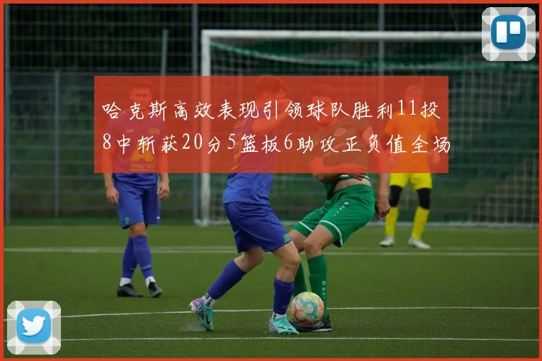 哈克斯高效表现引领球队胜利11投8中斩获20分5篮板6助攻正负值全场最佳
