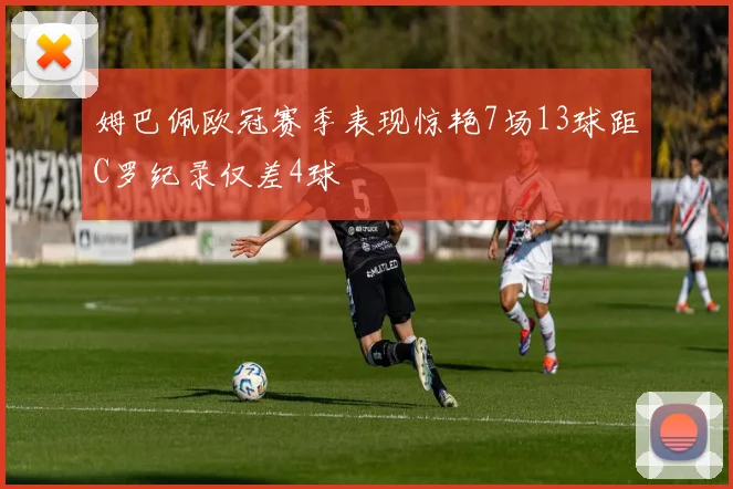姆巴佩欧冠赛季表现惊艳7场13球距C罗纪录仅差4球