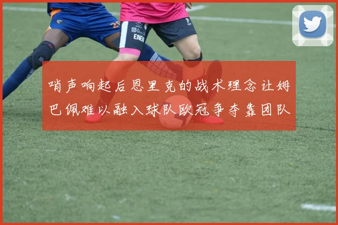 哨声响起后恩里克的战术理念让姆巴佩难以融入球队欧冠争夺靠团队配合与跑动