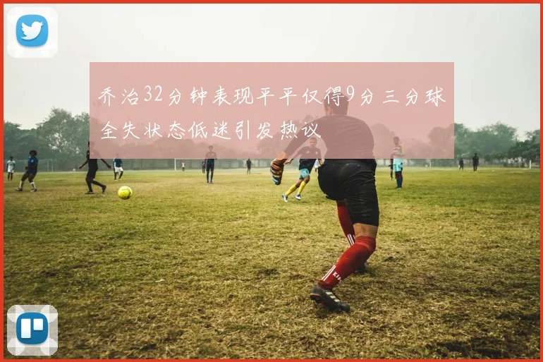 乔治32分钟表现平平仅得9分三分球全失状态低迷引发热议