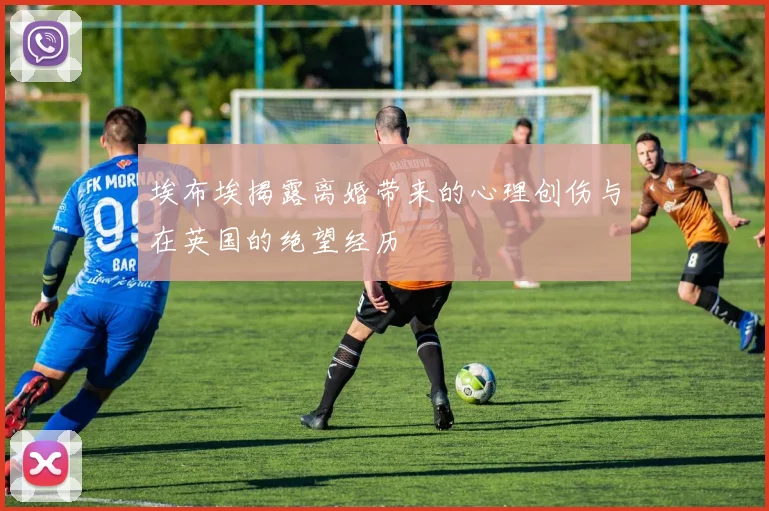 埃布埃揭露离婚带来的心理创伤与在英国的绝望经历