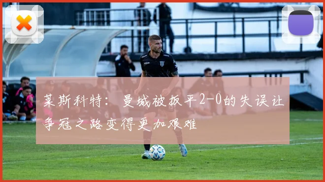 莱斯科特：曼城被扳平2-0的失误让争冠之路变得更加艰难