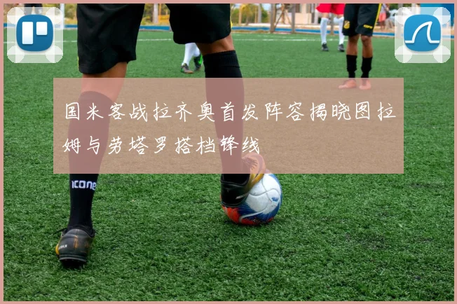国米客战拉齐奥首发阵容揭晓图拉姆与劳塔罗搭档锋线