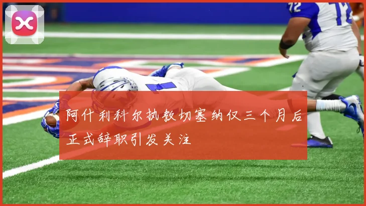阿什利科尔执教切塞纳仅三个月后正式辞职引发关注