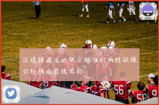 法媒报道吉达联合瞄准科纳特欲强化防线成首选目标
