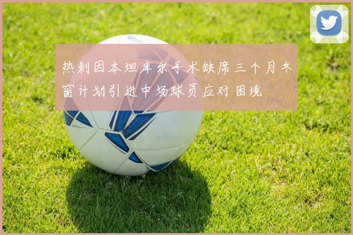 热刺因本坦库尔手术缺席三个月冬窗计划引进中场球员应对困境