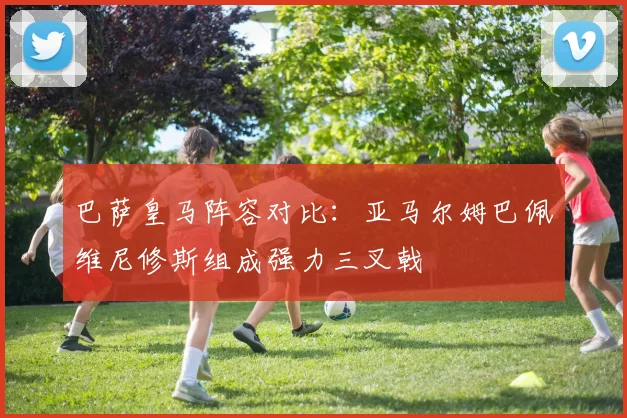 巴萨皇马阵容对比：亚马尔姆巴佩维尼修斯组成强力三叉戟