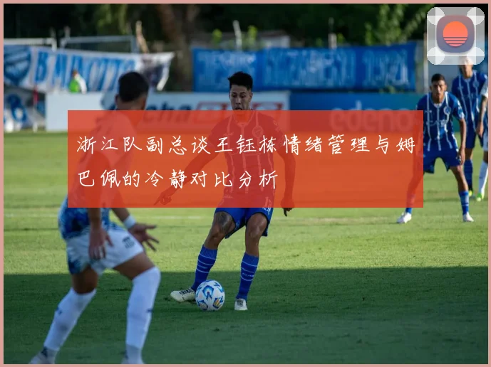 浙江队副总谈王钰栋情绪管理与姆巴佩的冷静对比分析