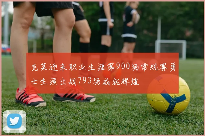 克莱迎来职业生涯第900场常规赛勇士生涯出战793场成就辉煌