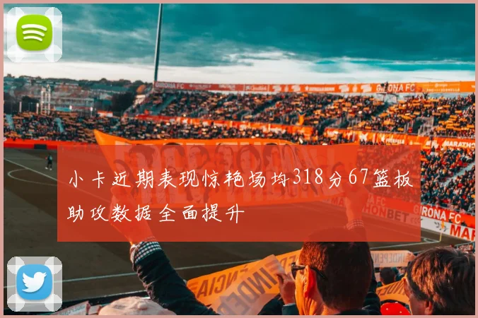 小卡近期表现惊艳场均318分67篮板助攻数据全面提升