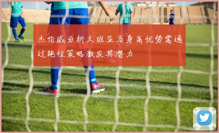 杰伦威分析文班亚马身高优势需通过跑位策略激发其潜力