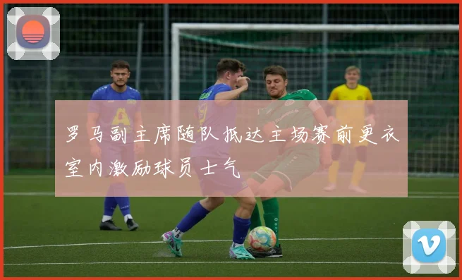 罗马副主席随队抵达主场赛前更衣室内激励球员士气