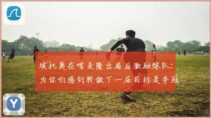 埃托奥在喀麦隆出局后激励球队：为你们感到骄傲下一届目标是夺冠